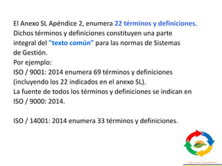 El Anexo SL Apéndice 2, enumera 22 términos y definiciones.
Dichos términos y definiciones constituyen una parte
integral del "texto común" para las normas de Sistemas
de Gestión.
Por ejemplo:
ISO / 9001: 2014 enumera 69 términos y definiciones
(incluyendo los 22 indicados en el anexo SL).
La fuente de todos los términos y definiciones se indican en
ISO / 9000: 2014.
ISO / 14001: 2014 enumera 33 términos y definiciones.
 