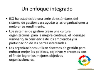 Un enfoque integrado
• ISO ha establecido una serie de estándares del
sistema de gestión para ayudar a las organizaciones a
mejorar su rendimiento.
• Los sistemas de gestión crean una cultura
organizacional para la mejora continua, el liderazgo
visionario, la conciencia de los empleados y la
participación de las partes interesadas.
• Las organizaciones utilizan sistemas de gestión para
enfocar mejor las políticas, objetivos y procesos con
el fin de lograr los mejores objetivos
organizacionales.
 