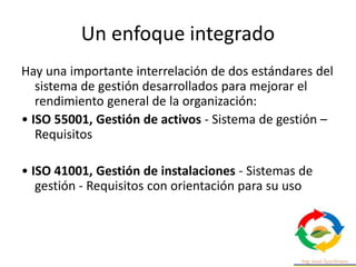 Un enfoque integrado
Hay una importante interrelación de dos estándares del
sistema de gestión desarrollados para mejorar el
rendimiento general de la organización:
• ISO 55001, Gestión de activos - Sistema de gestión –
Requisitos
• ISO 41001, Gestión de instalaciones - Sistemas de
gestión - Requisitos con orientación para su uso
 