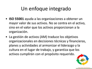 Un enfoque integrado
• ISO 55001 ayuda a las organizaciones a obtener un
mayor valor de sus activos. No se centra en el activo,
sino en el valor que los activos proporcionan a la
organización.
• La gestión de activos (AM) traduce los objetivos
organizacionales en decisiones técnicas y financieras,
planes y actividades al armonizar el liderazgo y la
cultura en el lugar de trabajo, y garantiza que los
activos cumplirán con el propósito requerido.
 