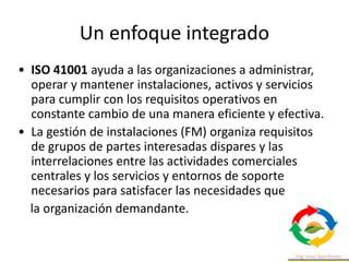 Un enfoque integrado
• ISO 41001 ayuda a las organizaciones a administrar,
operar y mantener instalaciones, activos y servicios
para cumplir con los requisitos operativos en
constante cambio de una manera eficiente y efectiva.
• La gestión de instalaciones (FM) organiza requisitos
de grupos de partes interesadas dispares y las
interrelaciones entre las actividades comerciales
centrales y los servicios y entornos de soporte
necesarios para satisfacer las necesidades que
la organización demandante.
 