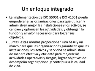Un enfoque integrado
• La implementación de ISO 55001 e ISO 41001 puede
empoderar a las organizaciones para que utilicen y
administren mejor las instalaciones y los activos, se
centren y optimicen las actividades, y obtengan la
función y el valor necesarios para lograr sus
objetivos.
• Juntas, estas normas proporcionan una base y un
marco para que las organizaciones garanticen que las
instalaciones, los activos y servicios se administran
de manera efectiva y eficiente para mejorar las
actividades operativas y riesgos, lograr objetivos de
desempeño organizacional y contribuir a la calidad
de vida.
 