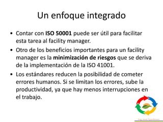 • Contar con ISO 50001 puede ser útil para facilitar
esta tarea al facility manager.
• Otro de los beneficios importantes para un facility
manager es la minimización de riesgos que se deriva
de la implementación de la ISO 41001.
• Los estándares reducen la posibilidad de cometer
errores humanos. Si se limitan los errores, sube la
productividad, ya que hay menos interrupciones en
el trabajo.
Un enfoque integrado
 