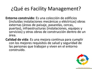 ¿Qué es Facility Management?
Entorno construido: Es una colección de edificios
(incluidas instalaciones mecánicas y eléctricas) obras
externas (áreas de paisaje, pasarelas, cercas,
puertas), infraestructuras (instalaciones, equipos y
servicios) y otras obras de construcción dentro de un
área.
Calidad de vida: Es una mejora continua para cumplir
con los mejores requisitos de salud y seguridad de
las personas que trabajan y viven en el entorno
construido.
 