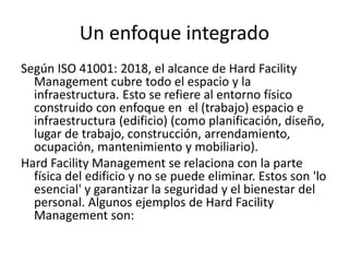 Un enfoque integrado
Según ISO 41001: 2018, el alcance de Hard Facility
Management cubre todo el espacio y la
infraestructura. Esto se refiere al entorno físico
construido con enfoque en el (trabajo) espacio e
infraestructura (edificio) (como planificación, diseño,
lugar de trabajo, construcción, arrendamiento,
ocupación, mantenimiento y mobiliario).
Hard Facility Management se relaciona con la parte
física del edificio y no se puede eliminar. Estos son 'lo
esencial' y garantizar la seguridad y el bienestar del
personal. Algunos ejemplos de Hard Facility
Management son:
 