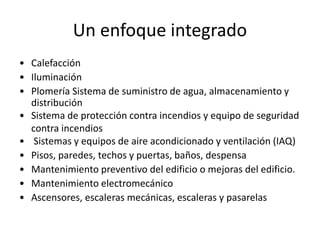Un enfoque integrado
• Calefacción
• Iluminación
• Plomería Sistema de suministro de agua, almacenamiento y
distribución
• Sistema de protección contra incendios y equipo de seguridad
contra incendios
• Sistemas y equipos de aire acondicionado y ventilación (IAQ)
• Pisos, paredes, techos y puertas, baños, despensa
• Mantenimiento preventivo del edificio o mejoras del edificio.
• Mantenimiento electromecánico
• Ascensores, escaleras mecánicas, escaleras y pasarelas
 