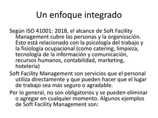 Un enfoque integrado
Según ISO 41001: 2018, el alcance de Soft Facility
Management cubre las personas y la organización.
Esto está relacionado con la psicología del trabajo y
la fisiología ocupacional (como catering, limpieza,
tecnología de la información y comunicación,
recursos humanos, contabilidad, marketing,
hotelería)
Soft Facility Management son servicios que el personal
utiliza directamente y que pueden hacer que el lugar
de trabajo sea más seguro o agradable.
Por lo general, no son obligatorios y se pueden eliminar
o agregar en cualquier momento. Algunos ejemplos
de Soft Facility Management son:
 