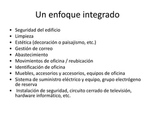 Un enfoque integrado
• Seguridad del edificio
• Limpieza
• Estética (decoración o paisajismo, etc.)
• Gestión de correo
• Abastecimiento
• Movimientos de oficina / reubicación
• Identificación de oficina
• Muebles, accesorios y accesorios, equipos de oficina
• Sistema de suministro eléctrico y equipo, grupo electrógeno
de reserva
• Instalación de seguridad, circuito cerrado de televisión,
hardware informático, etc.
 