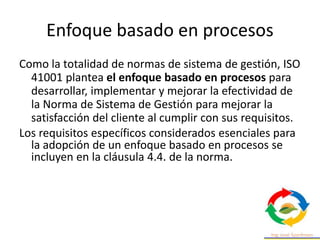 Enfoque basado en procesos
Como la totalidad de normas de sistema de gestión, ISO
41001 plantea el enfoque basado en procesos para
desarrollar, implementar y mejorar la efectividad de
la Norma de Sistema de Gestión para mejorar la
satisfacción del cliente al cumplir con sus requisitos.
Los requisitos específicos considerados esenciales para
la adopción de un enfoque basado en procesos se
incluyen en la cláusula 4.4. de la norma.
 