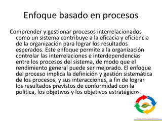 Enfoque basado en procesos
Comprender y gestionar procesos interrelacionados
como un sistema contribuye a la eficacia y eficiencia
de la organización para lograr los resultados
esperados. Este enfoque permite a la organización
controlar las interrelaciones e interdependencias
entre los procesos del sistema, de modo que el
rendimiento general puede ser mejorado. El enfoque
del proceso implica la definición y gestión sistemática
de los procesos, y sus interacciones, a fin de lograr
los resultados previstos de conformidad con la
política, los objetivos y los objetivos estratégicos.
 
