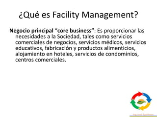 ¿Qué es Facility Management?
Negocio principal “core business”: Es proporcionar las
necesidades a la Sociedad, tales como servicios
comerciales de negocios, servicios médicos, servicios
educativos, fabricación y productos alimenticios,
alojamiento en hoteles, servicios de condominios,
centros comerciales.
 
