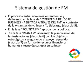 Sistema de gestión de FM
• El proceso central comienza entendiendo y
definiendo en la fase de “ESTRATEGIA DEL CORE
BUSINESS HABILITADA A TRAVES DEL FM” el contexto
de la organización (cláusula 4), Liderazgo (cláusula 5).
• En la fase “POLITICA FM” aprobando la política.
• En la fase “PLAN FM” alineando la planificación de
las instalaciones (cláusula 6) con los objetivos
estratégicos y asegurando el apoyo requerido
(cláusula 7) en forma de recursos financieros,
humanos y tecnológicos está en su lugar.
 