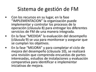 Sistema de gestión de FM
• Con los recursos en su lugar, en la fase
“IMPLEMENTACION” la organización puede
implementar y controlar los procesos de la
operación (cláusula 8) para entregar los diferentes
servicios de FM de una manera integrada.
• En la fase “MEDIDA” la evaluación del desempeño
(cláusula 9) se usa para monitorear y asegurar que
se cumplan los objetivos.
• En la fase “MEJORA” y para completar el ciclo de
mejora del desempeño (cláusula 10), se realizará
una revisión que comprenda encuestas de partes
interesadas, estudios de instalaciones y evaluación
comparativa para identificar e implementar
iniciativas de mejora.
 