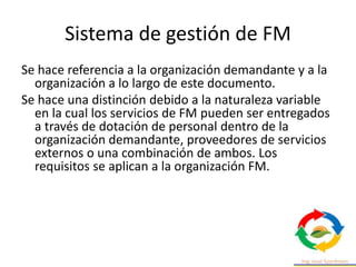 Sistema de gestión de FM
Se hace referencia a la organización demandante y a la
organización a lo largo de este documento.
Se hace una distinción debido a la naturaleza variable
en la cual los servicios de FM pueden ser entregados
a través de dotación de personal dentro de la
organización demandante, proveedores de servicios
externos o una combinación de ambos. Los
requisitos se aplican a la organización FM.
 