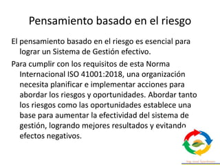 Pensamiento basado en el riesgo
El pensamiento basado en el riesgo es esencial para
lograr un Sistema de Gestión efectivo.
Para cumplir con los requisitos de esta Norma
Internacional ISO 41001:2018, una organización
necesita planificar e implementar acciones para
abordar los riesgos y oportunidades. Abordar tanto
los riesgos como las oportunidades establece una
base para aumentar la efectividad del sistema de
gestión, logrando mejores resultados y evitando
efectos negativos.
 