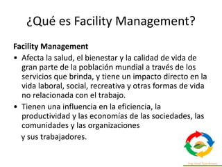 ¿Qué es Facility Management?
Facility Management
• Afecta la salud, el bienestar y la calidad de vida de
gran parte de la población mundial a través de los
servicios que brinda, y tiene un impacto directo en la
vida laboral, social, recreativa y otras formas de vida
no relacionada con el trabajo.
• Tienen una influencia en la eficiencia, la
productividad y las economías de las sociedades, las
comunidades y las organizaciones
y sus trabajadores.
 