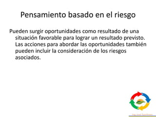 Pensamiento basado en el riesgo
Pueden surgir oportunidades como resultado de una
situación favorable para lograr un resultado previsto.
Las acciones para abordar las oportunidades también
pueden incluir la consideración de los riesgos
asociados.
 