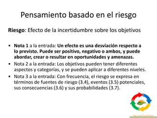 Riesgo: Efecto de la incertidumbre sobre los objetivos
• Nota 1 a la entrada: Un efecto es una desviación respecto a
lo previsto. Puede ser positivo, negativo o ambos, y puede
abordar, crear o resultar en oportunidades y amenazas.
• Nota 2 a la entrada: Los objetivos pueden tener diferentes
aspectos y categorías, y se pueden aplicar a diferentes niveles.
• Nota 3 a la entrada: Con frecuencia, el riesgo se expresa en
términos de fuentes de riesgo (3.4), eventos (3.5) potenciales,
sus consecuencias (3.6) y sus probabilidades (3.7).
Pensamiento basado en el riesgo
 