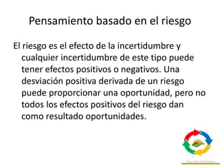 Pensamiento basado en el riesgo
El riesgo es el efecto de la incertidumbre y
cualquier incertidumbre de este tipo puede
tener efectos positivos o negativos. Una
desviación positiva derivada de un riesgo
puede proporcionar una oportunidad, pero no
todos los efectos positivos del riesgo dan
como resultado oportunidades.
 