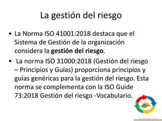 La gestión del riesgo
• La Norma ISO 41001:2018 destaca que el
Sistema de Gestión de la organización
considera la gestión del riesgo.
• La norma ISO 31000:2018 (Gestión del riesgo
– Principios y Guías) proporciona principios y
guías genéricas para la gestión del riesgo. Esta
norma se complementa con la ISO Guide
73:2018 Gestión del riesgo -Vocabulario.
 