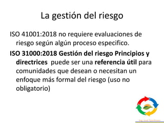 La gestión del riesgo
ISO 41001:2018 no requiere evaluaciones de
riesgo según algún proceso especifico.
ISO 31000:2018 Gestión del riesgo Principios y
directrices puede ser una referencia útil para
comunidades que desean o necesitan un
enfoque más formal del riesgo (uso no
obligatorio)
 