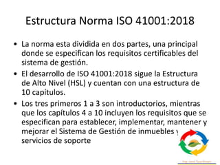 Estructura Norma ISO 41001:2018
• La norma esta dividida en dos partes, una principal
donde se especifican los requisitos certificables del
sistema de gestión.
• El desarrollo de ISO 41001:2018 sigue la Estructura
de Alto Nivel (HSL) y cuentan con una estructura de
10 capítulos.
• Los tres primeros 1 a 3 son introductorios, mientras
que los capítulos 4 a 10 incluyen los requisitos que se
especifican para establecer, implementar, mantener y
mejorar el Sistema de Gestión de inmuebles y
servicios de soporte
 