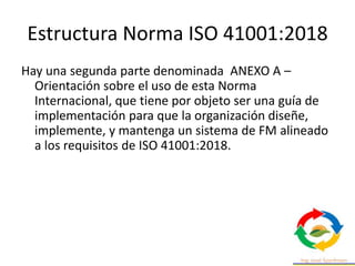 Estructura Norma ISO 41001:2018
Hay una segunda parte denominada ANEXO A –
Orientación sobre el uso de esta Norma
Internacional, que tiene por objeto ser una guía de
implementación para que la organización diseñe,
implemente, y mantenga un sistema de FM alineado
a los requisitos de ISO 41001:2018.
 