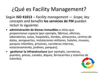¿Qué es Facility Management?
Según ISO 41013 – Facility management — Scope, key
concepts and benefits los servicios de FM pueden
incluir lo siguiente:
• administración de bienes inmuebles o sitios que
proporcionan espacio (por ejemplo, fábricas, oficinas,
laboratorios, aulas, hospitales, tiendas, almacenes, centros de
datos, aeropuertos, instalaciones militares, hoteles, museos,
parques infantiles, prisiones, carreteras internas,
estacionamiento, jardines, parques);
• gestionar la infraestructura (por ejemplo, carreteras,
puentes, presas, canales, diques, ferrocarriles y sistemas de
tránsito);
 