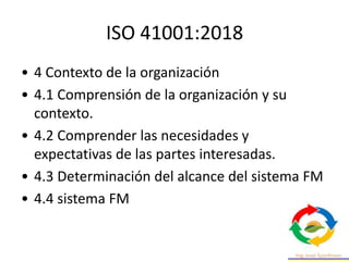 ISO 41001:2018
• 4 Contexto de la organización
• 4.1 Comprensión de la organización y su
contexto.
• 4.2 Comprender las necesidades y
expectativas de las partes interesadas.
• 4.3 Determinación del alcance del sistema FM
• 4.4 sistema FM
 