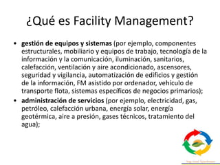 ¿Qué es Facility Management?
• gestión de equipos y sistemas (por ejemplo, componentes
estructurales, mobiliario y equipos de trabajo, tecnología de la
información y la comunicación, iluminación, sanitarios,
calefacción, ventilación y aire acondicionado, ascensores,
seguridad y vigilancia, automatización de edificios y gestión
de la información, FM asistido por ordenador, vehículo de
transporte flota, sistemas específicos de negocios primarios);
• administración de servicios (por ejemplo, electricidad, gas,
petróleo, calefacción urbana, energía solar, energía
geotérmica, aire a presión, gases técnicos, tratamiento del
agua);
 