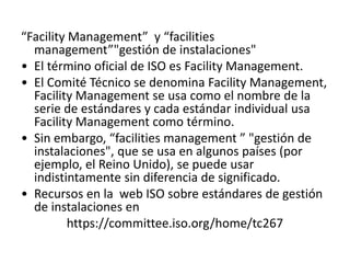 “Facility Management” y “facilities
management”"gestión de instalaciones"
• El término oficial de ISO es Facility Management.
• El Comité Técnico se denomina Facility Management,
Facility Management se usa como el nombre de la
serie de estándares y cada estándar individual usa
Facility Management como término.
• Sin embargo, “facilities management ” "gestión de
instalaciones", que se usa en algunos países (por
ejemplo, el Reino Unido), se puede usar
indistintamente sin diferencia de significado.
• Recursos en la web ISO sobre estándares de gestión
de instalaciones en
https://committee.iso.org/home/tc267
 