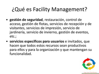 ¿Qué es Facility Management?
• gestión de seguridad, restauración, control de
acceso, gestión de flotas, servicios de recepción y de
visitantes, servicios de impresión, servicio de
jardinería, servicio de invierno, gestión de eventos,
etc.;
• servicios específicos para usuarios e invitados, que
hacen que todos estos recursos sean productivos
para ellos y para la organización y que mantengan su
funcionalidad.
 