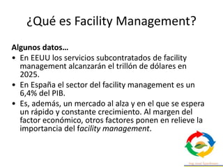 ¿Qué es Facility Management?
Algunos datos…
• En EEUU los servicios subcontratados de facility
management alcanzarán el trillón de dólares en
2025.
• En España el sector del facility management es un
6,4% del PIB.
• Es, además, un mercado al alza y en el que se espera
un rápido y constante crecimiento. Al margen del
factor económico, otros factores ponen en relieve la
importancia del facility management.
 