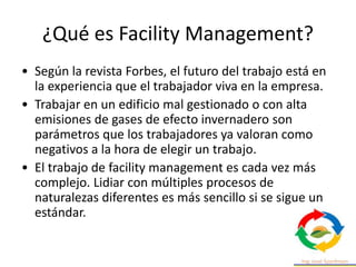 ¿Qué es Facility Management?
• Según la revista Forbes, el futuro del trabajo está en
la experiencia que el trabajador viva en la empresa.
• Trabajar en un edificio mal gestionado o con alta
emisiones de gases de efecto invernadero son
parámetros que los trabajadores ya valoran como
negativos a la hora de elegir un trabajo.
• El trabajo de facility management es cada vez más
complejo. Lidiar con múltiples procesos de
naturalezas diferentes es más sencillo si se sigue un
estándar.
 