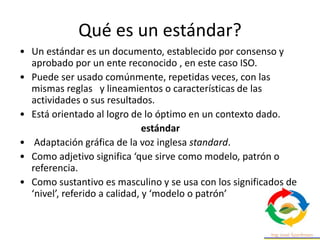 Qué es un estándar?
• Un estándar es un documento, establecido por consenso y
aprobado por un ente reconocido , en este caso ISO.
• Puede ser usado comúnmente, repetidas veces, con las
mismas reglas y lineamientos o características de las
actividades o sus resultados.
• Está orientado al logro de lo óptimo en un contexto dado.
estándar
• Adaptación gráfica de la voz inglesa standard.
• Como adjetivo significa ‘que sirve como modelo, patrón o
referencia.
• Como sustantivo es masculino y se usa con los significados de
‘nivel’, referido a calidad, y ‘modelo o patrón’
 
