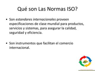 Qué son Las Normas ISO?
• Son estandares internacionales proveen
especificaciones de clase mundial para productos,
servicios y sistemas, para asegurar la calidad,
seguridad y eficiencia.
• Son instrumentos que facilitan el comercio
internacional.
 