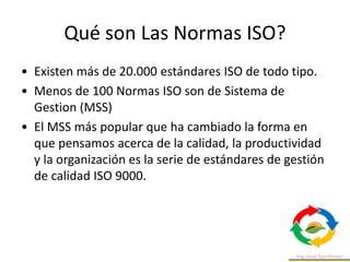 Qué son Las Normas ISO?
• Existen más de 20.000 estándares ISO de todo tipo.
• Menos de 100 Normas ISO son de Sistema de
Gestion (MSS)
• El MSS más popular que ha cambiado la forma en
que pensamos acerca de la calidad, la productividad
y la organización es la serie de estándares de gestión
de calidad ISO 9000.
 