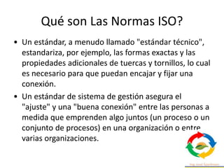 Qué son Las Normas ISO?
• Un estándar, a menudo llamado "estándar técnico",
estandariza, por ejemplo, las formas exactas y las
propiedades adicionales de tuercas y tornillos, lo cual
es necesario para que puedan encajar y fijar una
conexión.
• Un estándar de sistema de gestión asegura el
"ajuste" y una "buena conexión" entre las personas a
medida que emprenden algo juntos (un proceso o un
conjunto de procesos) en una organización o entre
varias organizaciones.
 