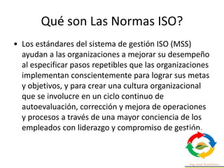 Qué son Las Normas ISO?
• Los estándares del sistema de gestión ISO (MSS)
ayudan a las organizaciones a mejorar su desempeño
al especificar pasos repetibles que las organizaciones
implementan conscientemente para lograr sus metas
y objetivos, y para crear una cultura organizacional
que se involucre en un ciclo continuo de
autoevaluación, corrección y mejora de operaciones
y procesos a través de una mayor conciencia de los
empleados con liderazgo y compromiso de gestión.
 