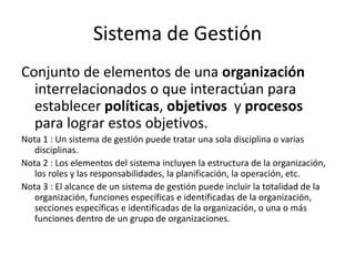 Sistema de Gestión
Conjunto de elementos de una organización
interrelacionados o que interactúan para
establecer políticas, objetivos y procesos
para lograr estos objetivos.
Nota 1 : Un sistema de gestión puede tratar una sola disciplina o varias
disciplinas.
Nota 2 : Los elementos del sistema incluyen la estructura de la organización,
los roles y las responsabilidades, la planificación, la operación, etc.
Nota 3 : El alcance de un sistema de gestión puede incluir la totalidad de la
organización, funciones específicas e identificadas de la organización,
secciones específicas e identificadas de la organización, o una o más
funciones dentro de un grupo de organizaciones.
 
