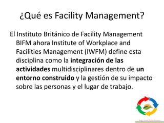 ¿Qué es Facility Management?
El Instituto Británico de Facility Management
BIFM ahora Institute of Workplace and
Facilities Management (IWFM) define esta
disciplina como la integración de las
actividades multidisciplinares dentro de un
entorno construido y la gestión de su impacto
sobre las personas y el lugar de trabajo.
 