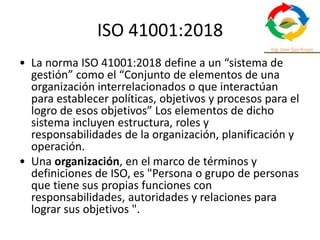 ISO 41001:2018
• La norma ISO 41001:2018 define a un “sistema de
gestión” como el “Conjunto de elementos de una
organización interrelacionados o que interactúan
para establecer políticas, objetivos y procesos para el
logro de esos objetivos” Los elementos de dicho
sistema incluyen estructura, roles y
responsabilidades de la organización, planificación y
operación.
• Una organización, en el marco de términos y
definiciones de ISO, es "Persona o grupo de personas
que tiene sus propias funciones con
responsabilidades, autoridades y relaciones para
lograr sus objetivos ".
 