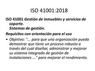 ISO 41001 Gestión de inmuebles y servicios de
soporte.
Sistemas de gestión.
Requisitos con orientación para el uso
• Objetivo: "... para que una organización pueda
demostrar que tiene un proceso robusto a
través del cual diseñar, administrar y mejorar
su sistema integrado de gestión de
instalaciones ..." para mejorar el rendimiento.
ISO 41001:2018
 