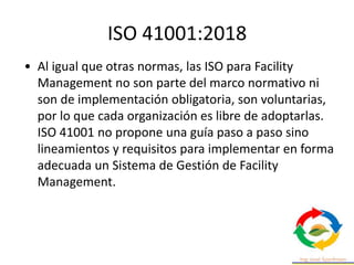 ISO 41001:2018
• Al igual que otras normas, las ISO para Facility
Management no son parte del marco normativo ni
son de implementación obligatoria, son voluntarias,
por lo que cada organización es libre de adoptarlas.
ISO 41001 no propone una guía paso a paso sino
lineamientos y requisitos para implementar en forma
adecuada un Sistema de Gestión de Facility
Management.
 
