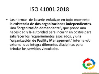 ISO 41001:2018
• Las normas de la serie enfatizan en todo momento
la existencia de dos organizaciones independientes.
Una “organización demandante”, que posee una
necesidad y la autoridad para incurrir en costos para
satisfacer los requerimientos asociados, y una
“organización de Facility Management” interna y/o
externa, que integra diferentes disciplinas para
brindar los servicios vinculados.
 