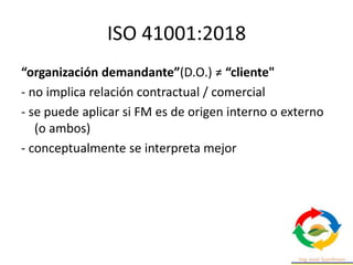 ISO 41001:2018
“organización demandante”(D.O.) ≠ “cliente"
- no implica relación contractual / comercial
- se puede aplicar si FM es de origen interno o externo
(o ambos)
- conceptualmente se interpreta mejor
 