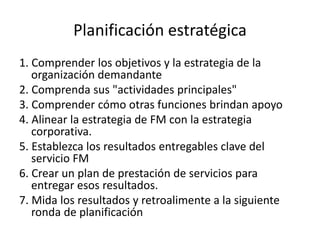 Planificación estratégica
1. Comprender los objetivos y la estrategia de la
organización demandante
2. Comprenda sus "actividades principales"
3. Comprender cómo otras funciones brindan apoyo
4. Alinear la estrategia de FM con la estrategia
corporativa.
5. Establezca los resultados entregables clave del
servicio FM
6. Crear un plan de prestación de servicios para
entregar esos resultados.
7. Mida los resultados y retroalimente a la siguiente
ronda de planificación
 
