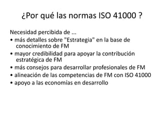¿Por qué las normas ISO 41000 ?
Necesidad percibida de ...
• más detalles sobre "Estrategia" en la base de
conocimiento de FM
• mayor credibilidad para apoyar la contribución
estratégica de FM
• más consejos para desarrollar profesionales de FM
• alineación de las competencias de FM con ISO 41000
• apoyo a las economías en desarrollo
 