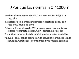 ¿Por qué las normas ISO 41000 ?
Establecer e implementar FM con dirección estratégica de
negocios
Establecer e implementar políticas y objetivos de FM con
recursos / mano de obra
Entregue los servicios de FM de acuerdo con los requisitos
legales / contractuales (SLA, KPI, gestión de riesgos)
Garantizar servicios FM de calidad y reducir la tasa de fallas.
Apoyo al personal de prestación de servicios y proveedores de
servicios. Garantizar la conformidad y la mejora continua
 