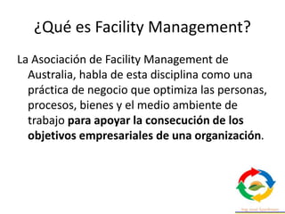 ¿Qué es Facility Management?
La Asociación de Facility Management de
Australia, habla de esta disciplina como una
práctica de negocio que optimiza las personas,
procesos, bienes y el medio ambiente de
trabajo para apoyar la consecución de los
objetivos empresariales de una organización.
 